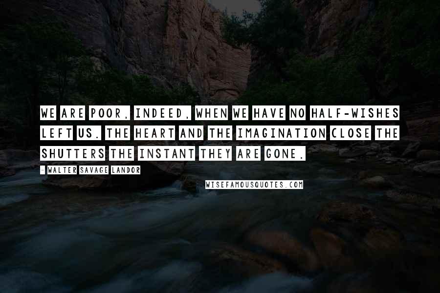 Walter Savage Landor Quotes: We are poor, indeed, when we have no half-wishes left us. The heart and the imagination close the shutters the instant they are gone.