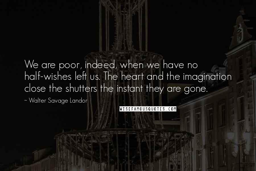 Walter Savage Landor Quotes: We are poor, indeed, when we have no half-wishes left us. The heart and the imagination close the shutters the instant they are gone.