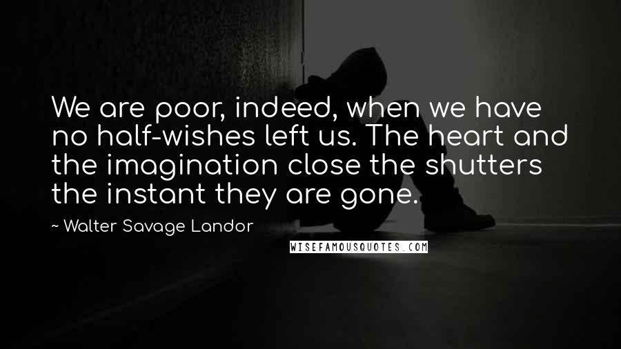 Walter Savage Landor Quotes: We are poor, indeed, when we have no half-wishes left us. The heart and the imagination close the shutters the instant they are gone.