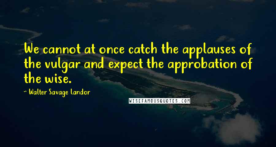 Walter Savage Landor Quotes: We cannot at once catch the applauses of the vulgar and expect the approbation of the wise.