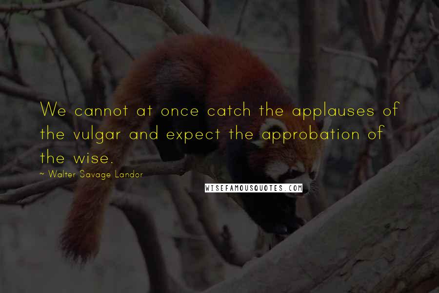 Walter Savage Landor Quotes: We cannot at once catch the applauses of the vulgar and expect the approbation of the wise.