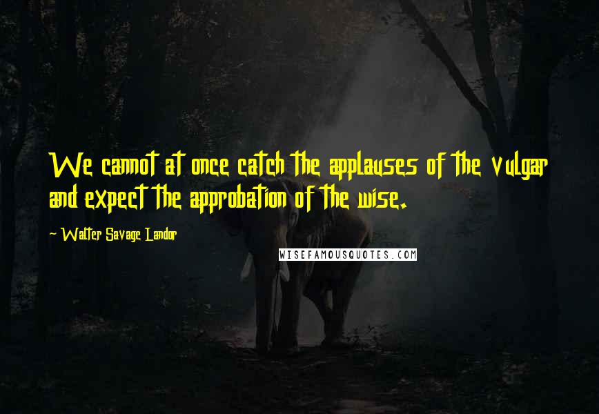 Walter Savage Landor Quotes: We cannot at once catch the applauses of the vulgar and expect the approbation of the wise.