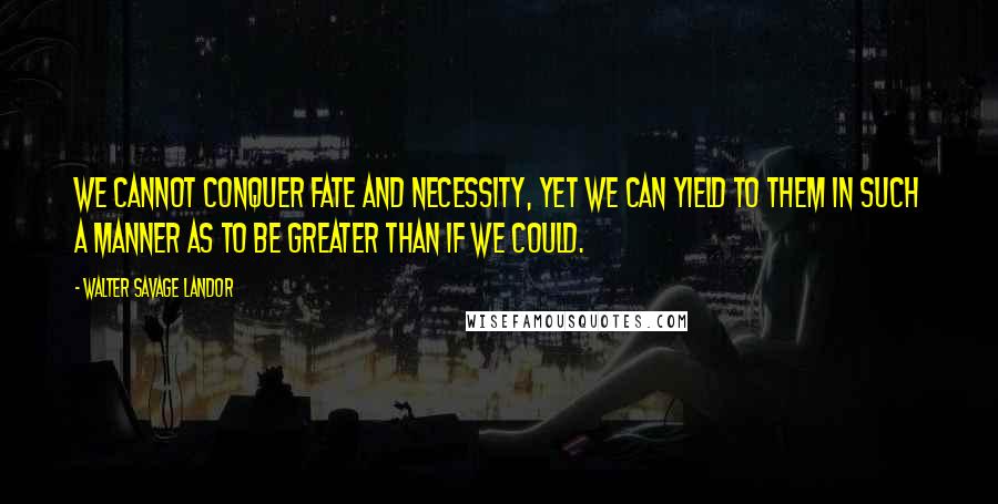 Walter Savage Landor Quotes: We cannot conquer fate and necessity, yet we can yield to them in such a manner as to be greater than if we could.