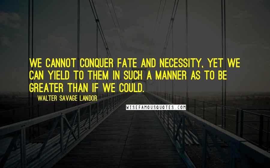 Walter Savage Landor Quotes: We cannot conquer fate and necessity, yet we can yield to them in such a manner as to be greater than if we could.