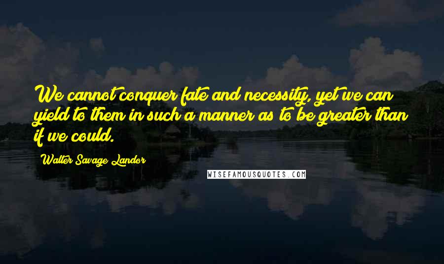 Walter Savage Landor Quotes: We cannot conquer fate and necessity, yet we can yield to them in such a manner as to be greater than if we could.