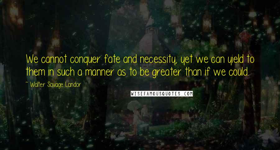 Walter Savage Landor Quotes: We cannot conquer fate and necessity, yet we can yield to them in such a manner as to be greater than if we could.