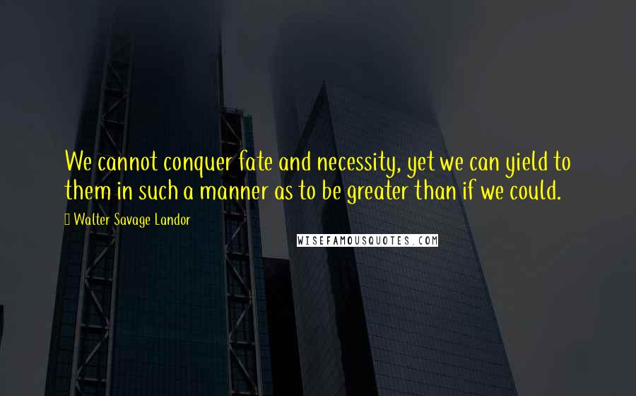 Walter Savage Landor Quotes: We cannot conquer fate and necessity, yet we can yield to them in such a manner as to be greater than if we could.