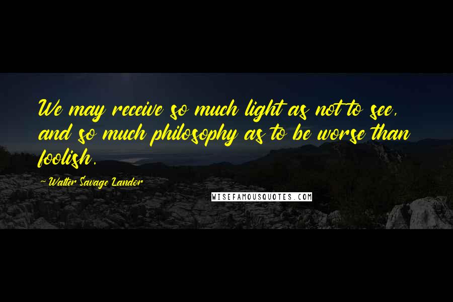 Walter Savage Landor Quotes: We may receive so much light as not to see, and so much philosophy as to be worse than foolish.