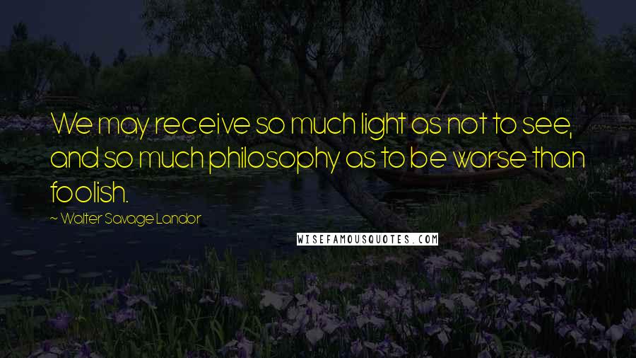 Walter Savage Landor Quotes: We may receive so much light as not to see, and so much philosophy as to be worse than foolish.