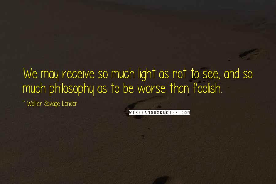 Walter Savage Landor Quotes: We may receive so much light as not to see, and so much philosophy as to be worse than foolish.