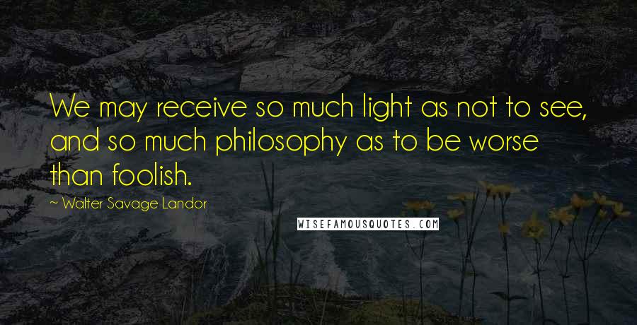 Walter Savage Landor Quotes: We may receive so much light as not to see, and so much philosophy as to be worse than foolish.