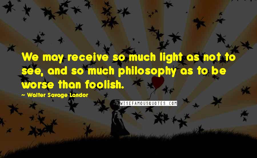 Walter Savage Landor Quotes: We may receive so much light as not to see, and so much philosophy as to be worse than foolish.