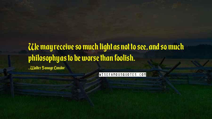Walter Savage Landor Quotes: We may receive so much light as not to see, and so much philosophy as to be worse than foolish.