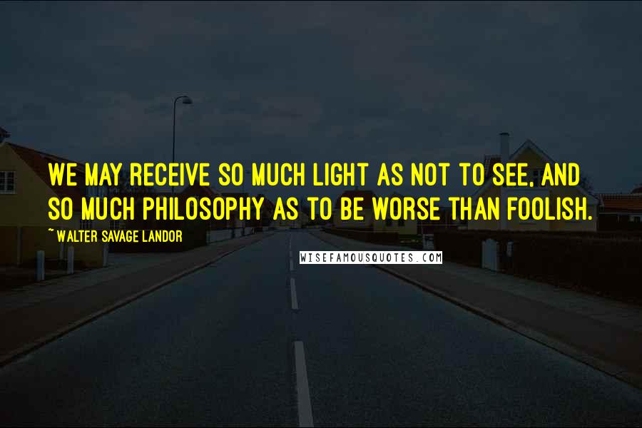 Walter Savage Landor Quotes: We may receive so much light as not to see, and so much philosophy as to be worse than foolish.