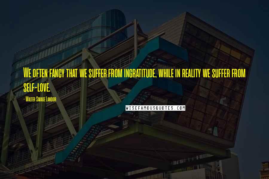 Walter Savage Landor Quotes: We often fancy that we suffer from ingratitude, while in reality we suffer from self-love.