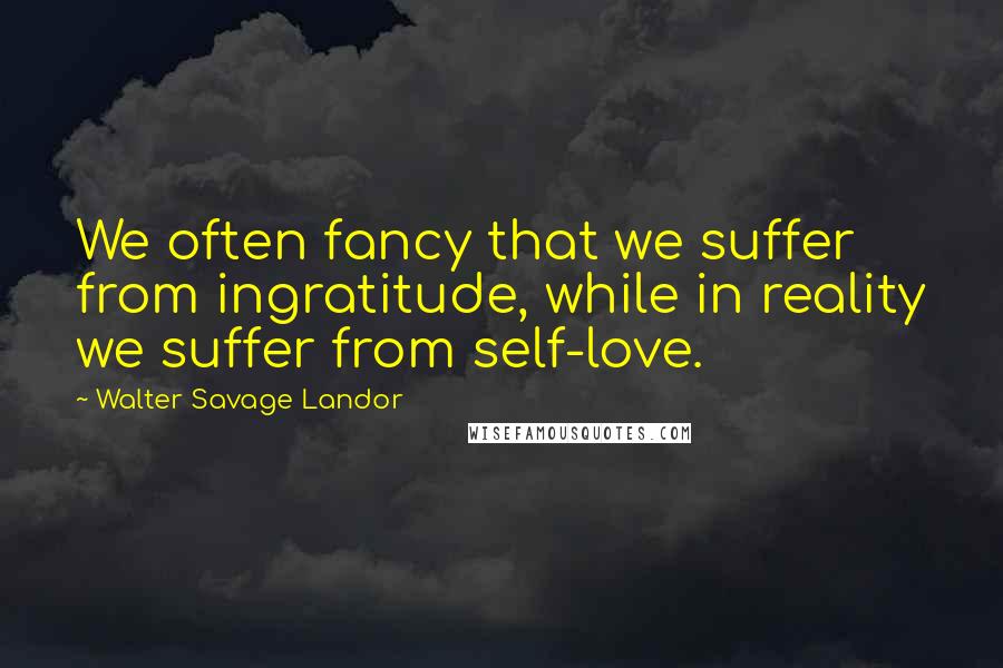 Walter Savage Landor Quotes: We often fancy that we suffer from ingratitude, while in reality we suffer from self-love.