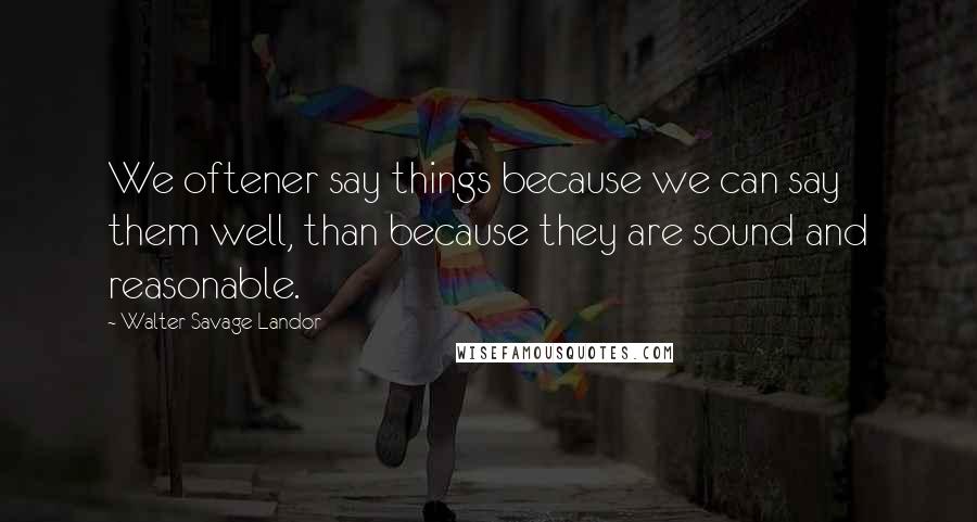 Walter Savage Landor Quotes: We oftener say things because we can say them well, than because they are sound and reasonable.