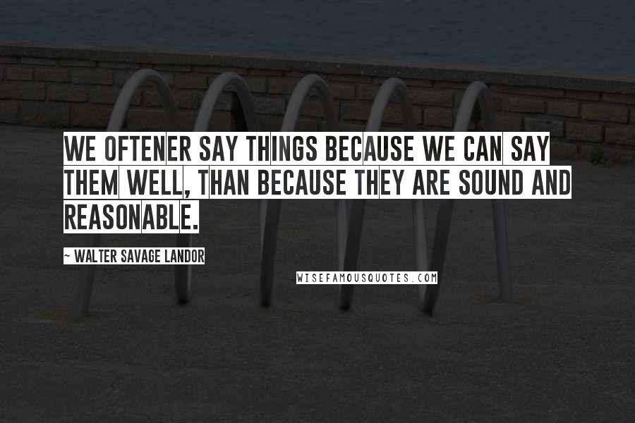 Walter Savage Landor Quotes: We oftener say things because we can say them well, than because they are sound and reasonable.