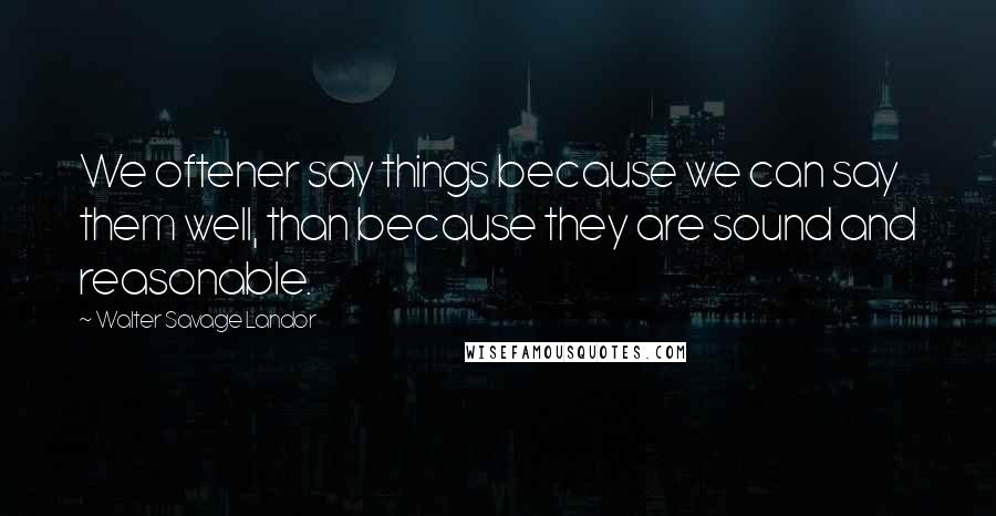 Walter Savage Landor Quotes: We oftener say things because we can say them well, than because they are sound and reasonable.