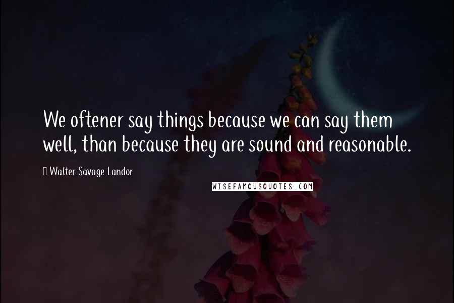 Walter Savage Landor Quotes: We oftener say things because we can say them well, than because they are sound and reasonable.