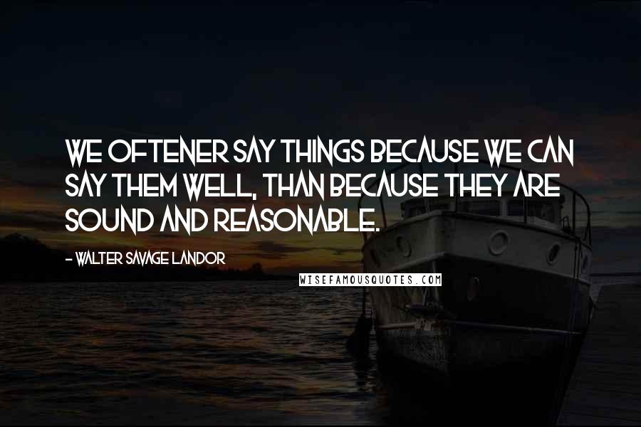 Walter Savage Landor Quotes: We oftener say things because we can say them well, than because they are sound and reasonable.