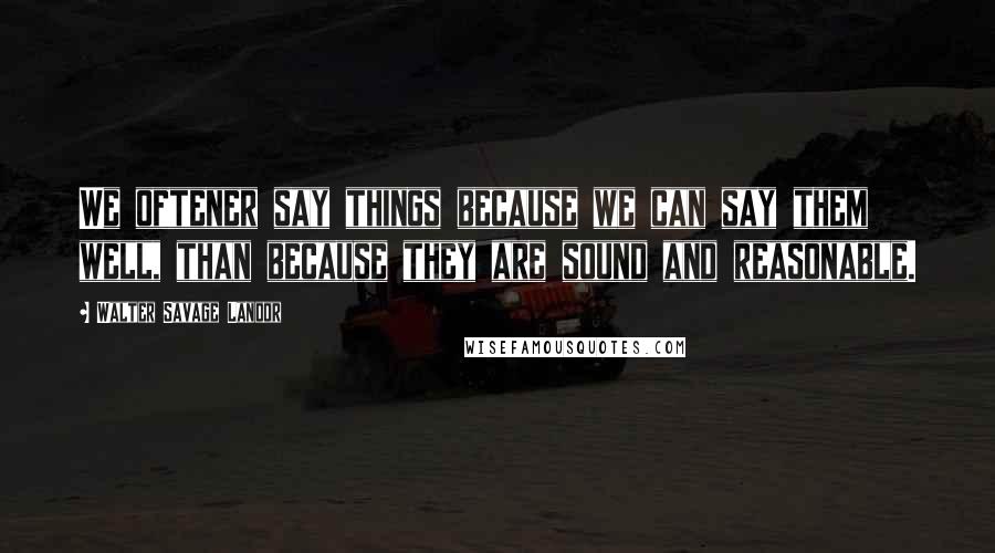 Walter Savage Landor Quotes: We oftener say things because we can say them well, than because they are sound and reasonable.