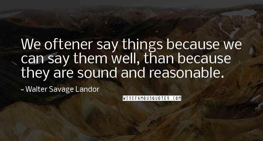 Walter Savage Landor Quotes: We oftener say things because we can say them well, than because they are sound and reasonable.