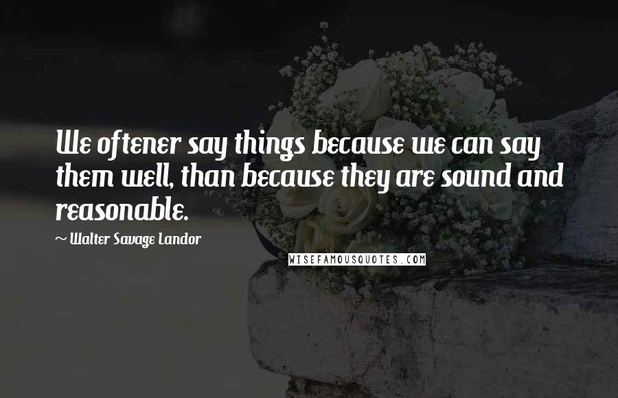 Walter Savage Landor Quotes: We oftener say things because we can say them well, than because they are sound and reasonable.