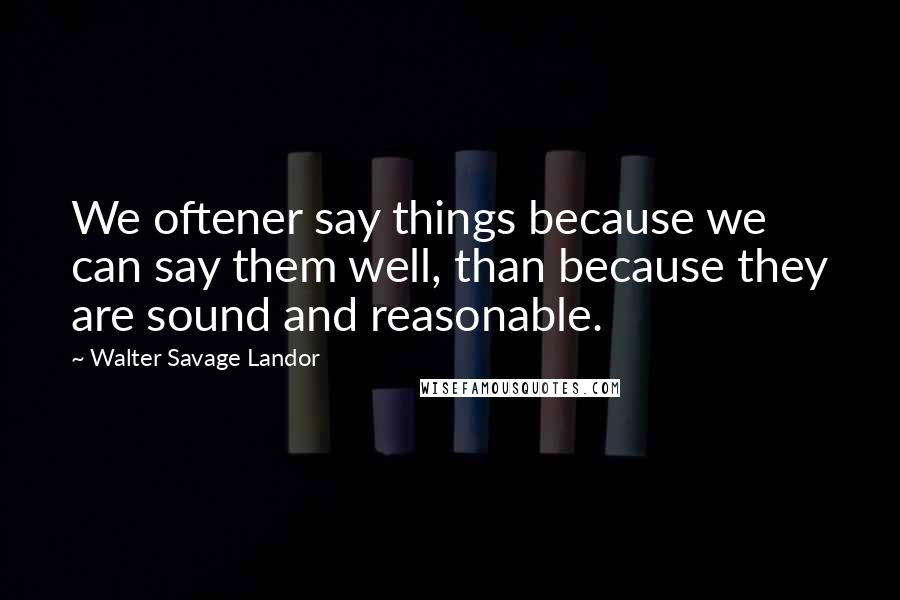 Walter Savage Landor Quotes: We oftener say things because we can say them well, than because they are sound and reasonable.