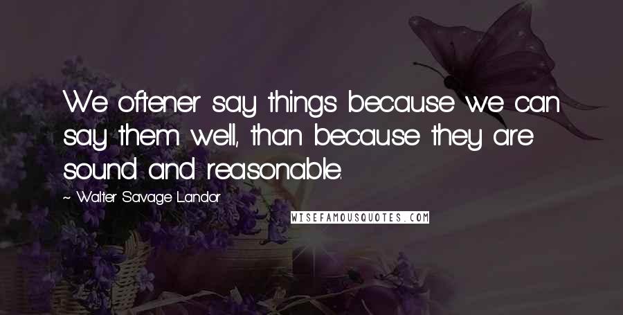 Walter Savage Landor Quotes: We oftener say things because we can say them well, than because they are sound and reasonable.