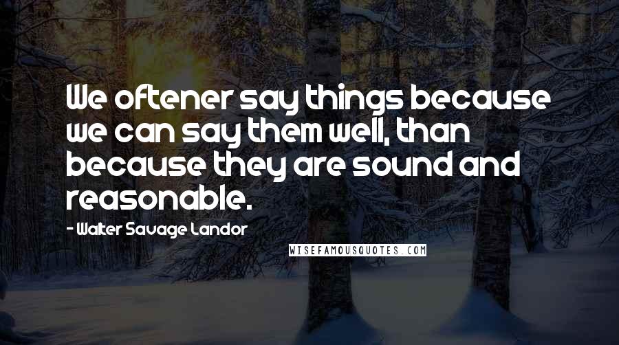 Walter Savage Landor Quotes: We oftener say things because we can say them well, than because they are sound and reasonable.