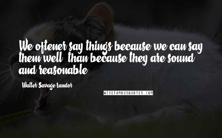 Walter Savage Landor Quotes: We oftener say things because we can say them well, than because they are sound and reasonable.