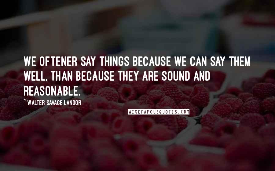 Walter Savage Landor Quotes: We oftener say things because we can say them well, than because they are sound and reasonable.