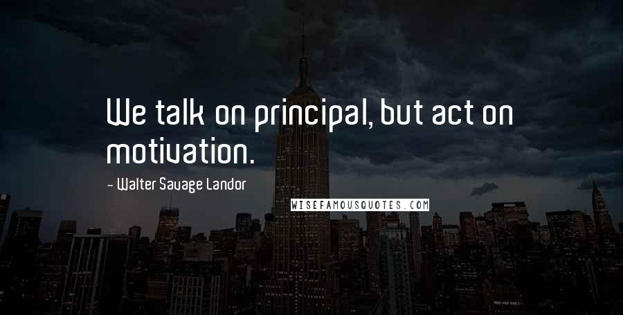 Walter Savage Landor Quotes: We talk on principal, but act on motivation.