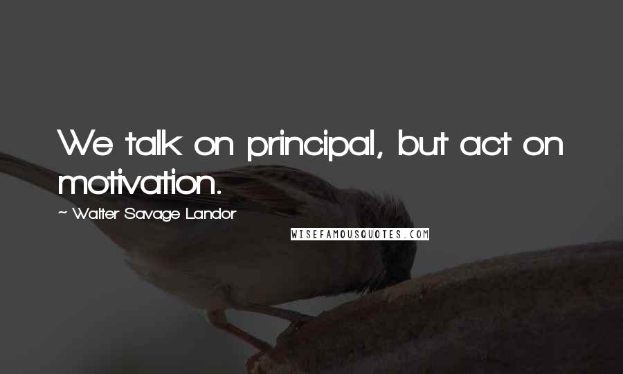Walter Savage Landor Quotes: We talk on principal, but act on motivation.