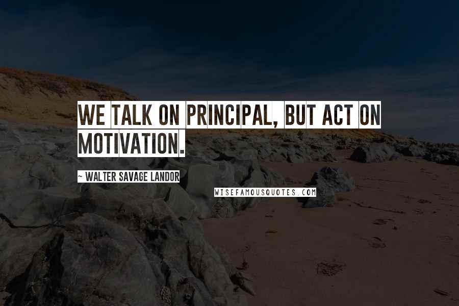 Walter Savage Landor Quotes: We talk on principal, but act on motivation.