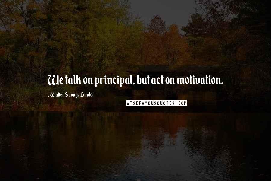 Walter Savage Landor Quotes: We talk on principal, but act on motivation.