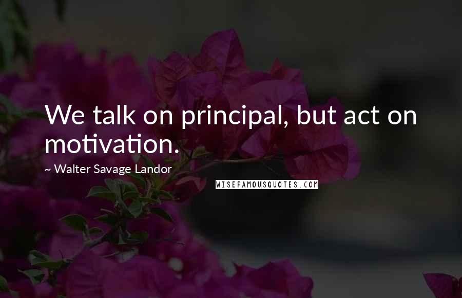 Walter Savage Landor Quotes: We talk on principal, but act on motivation.