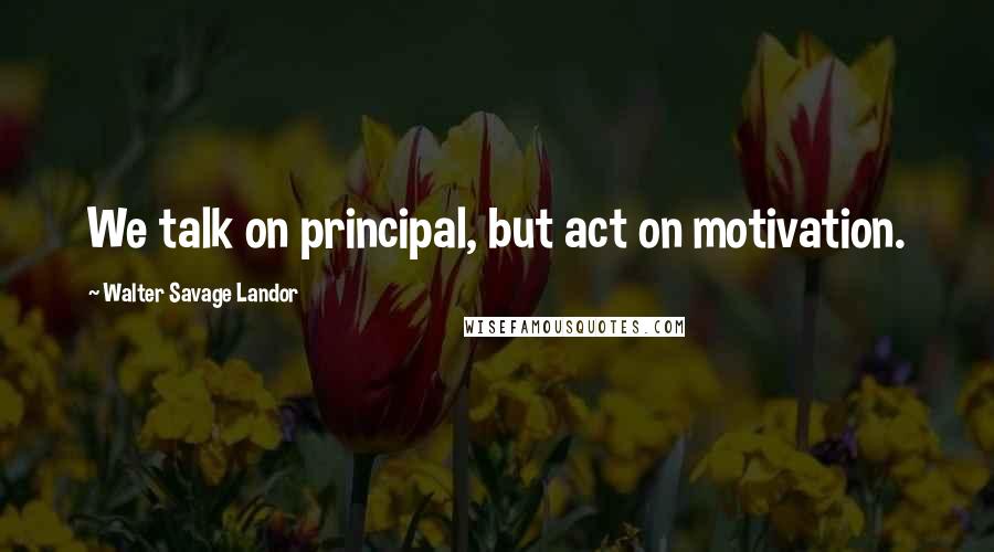 Walter Savage Landor Quotes: We talk on principal, but act on motivation.