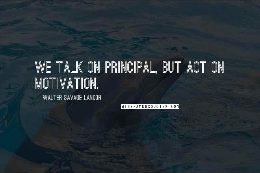 Walter Savage Landor Quotes: We talk on principal, but act on motivation.