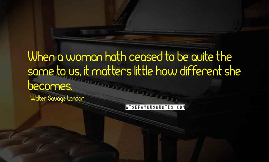 Walter Savage Landor Quotes: When a woman hath ceased to be quite the same to us, it matters little how different she becomes.