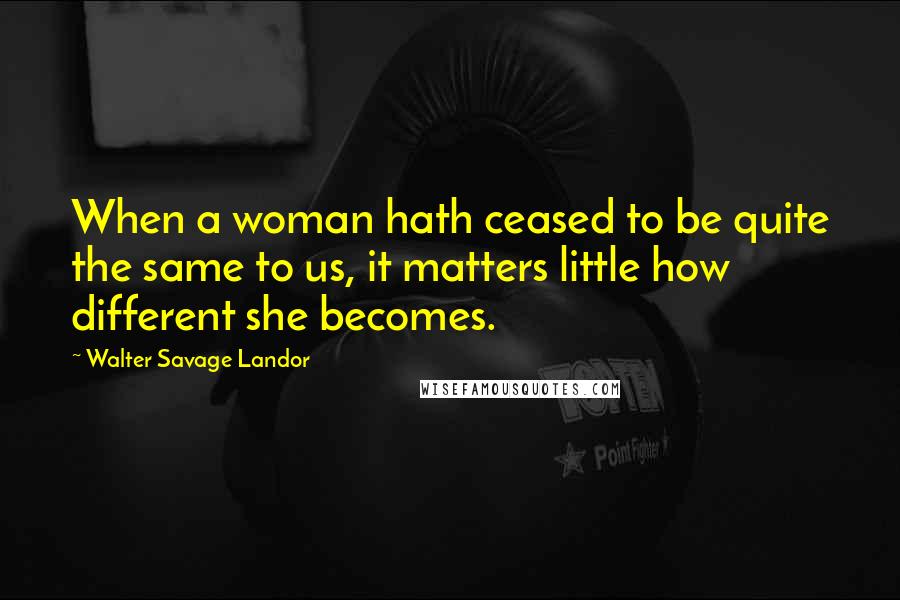 Walter Savage Landor Quotes: When a woman hath ceased to be quite the same to us, it matters little how different she becomes.