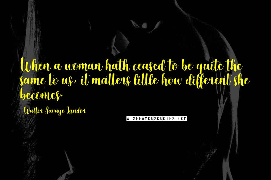 Walter Savage Landor Quotes: When a woman hath ceased to be quite the same to us, it matters little how different she becomes.