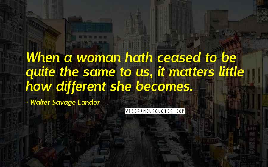 Walter Savage Landor Quotes: When a woman hath ceased to be quite the same to us, it matters little how different she becomes.