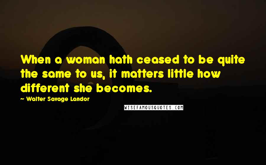 Walter Savage Landor Quotes: When a woman hath ceased to be quite the same to us, it matters little how different she becomes.