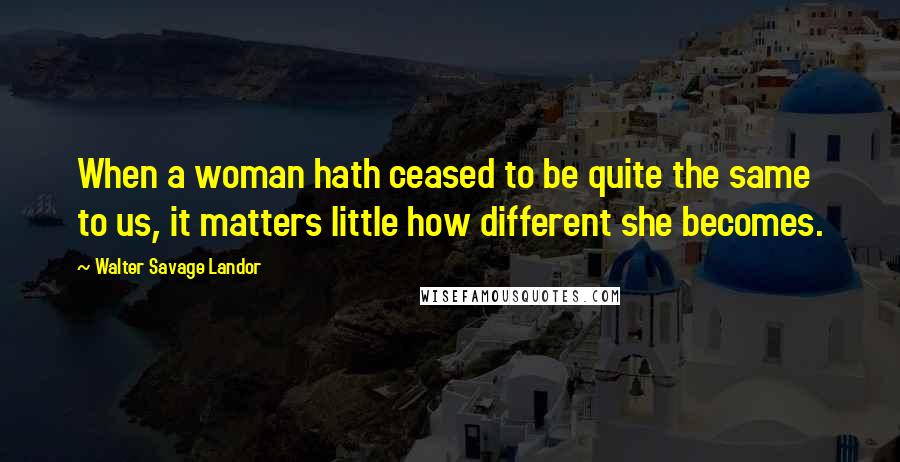 Walter Savage Landor Quotes: When a woman hath ceased to be quite the same to us, it matters little how different she becomes.