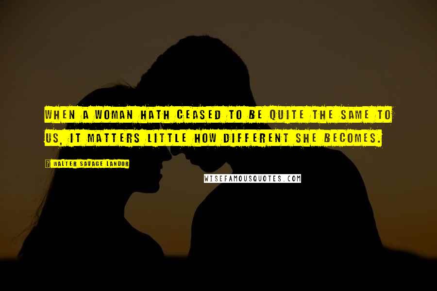 Walter Savage Landor Quotes: When a woman hath ceased to be quite the same to us, it matters little how different she becomes.