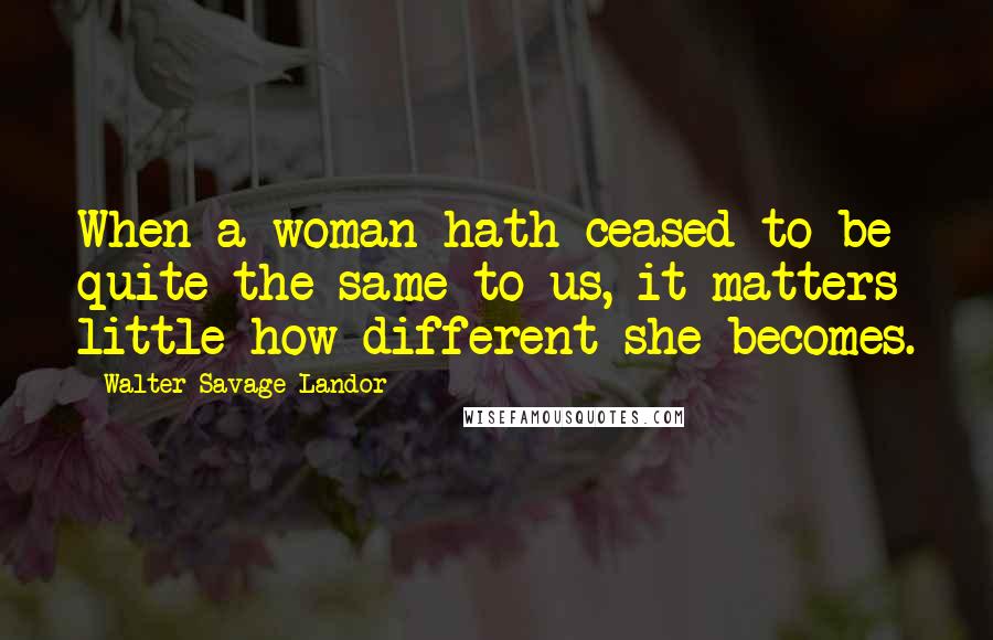 Walter Savage Landor Quotes: When a woman hath ceased to be quite the same to us, it matters little how different she becomes.