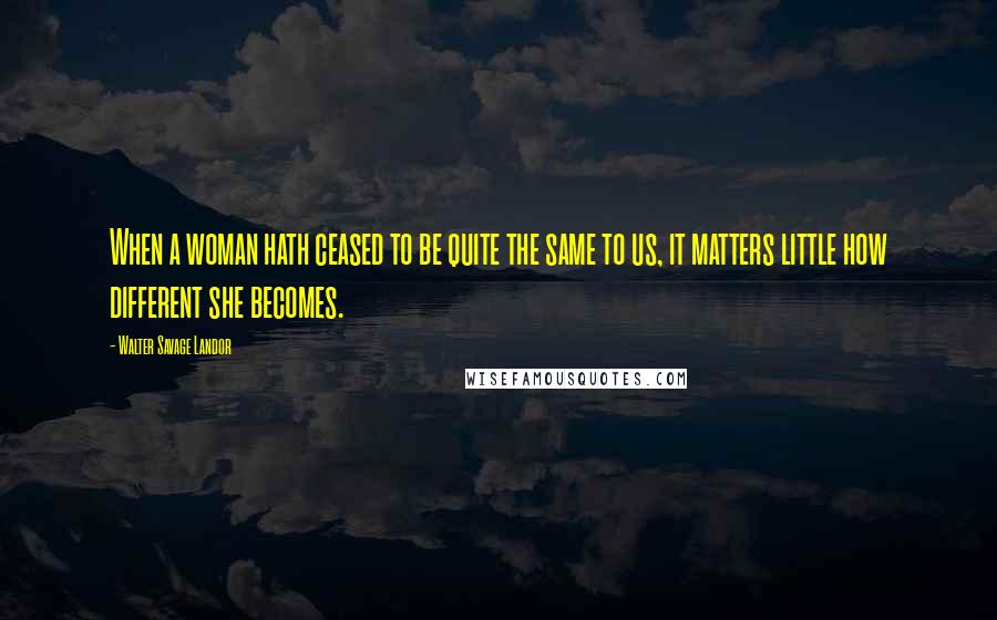 Walter Savage Landor Quotes: When a woman hath ceased to be quite the same to us, it matters little how different she becomes.