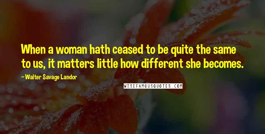 Walter Savage Landor Quotes: When a woman hath ceased to be quite the same to us, it matters little how different she becomes.